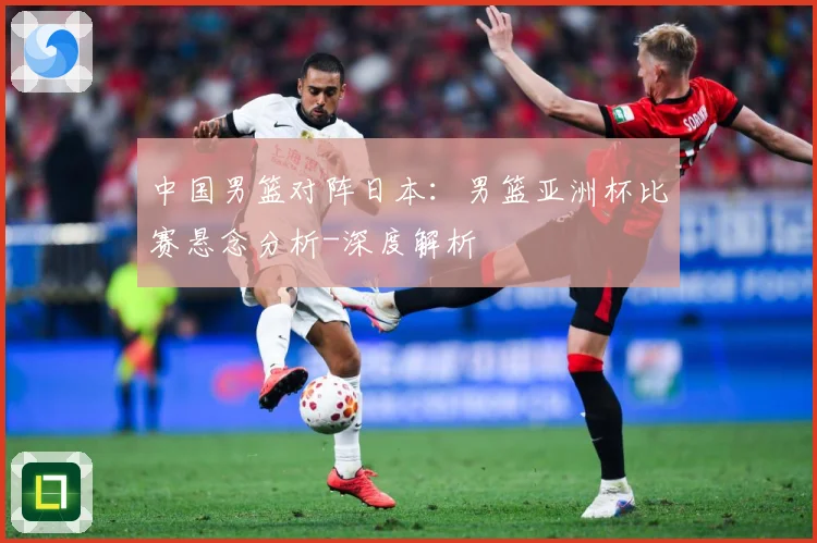 中国男篮对阵日本：男篮亚洲杯比赛悬念分析-深度解析