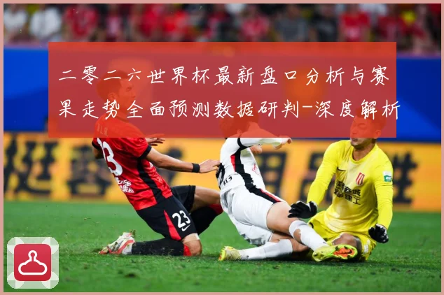 二零二六世界杯最新盘口分析与赛果走势全面预测数据研判-深度解析