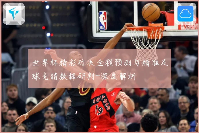 世界杯精彩对决全程预测与精准足球竞猜数据研判-深度解析
