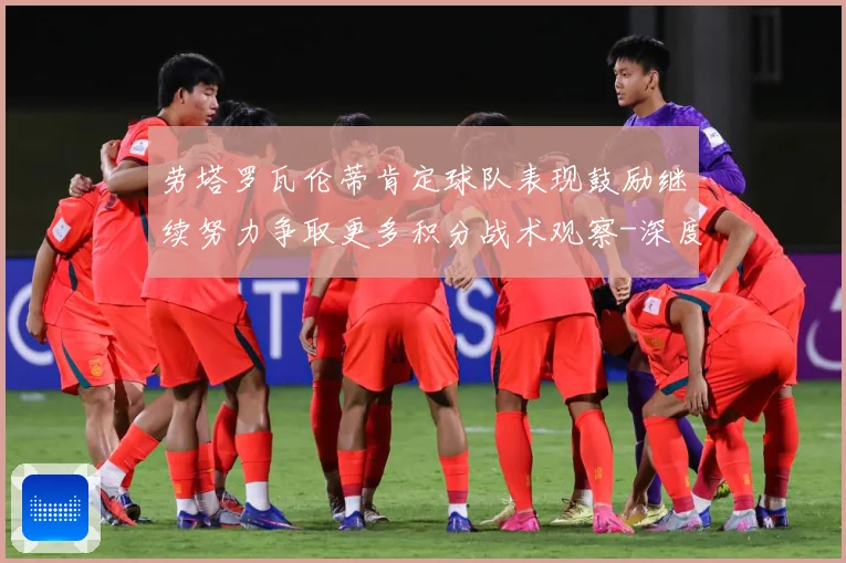 劳塔罗瓦伦蒂肯定球队表现鼓励继续努力争取更多积分战术观察-深度解析