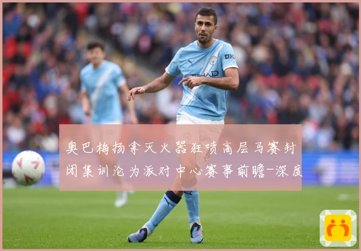 奥巴梅扬拿灭火器狂喷高层马赛封闭集训沦为派对中心赛事前瞻-深度解析
