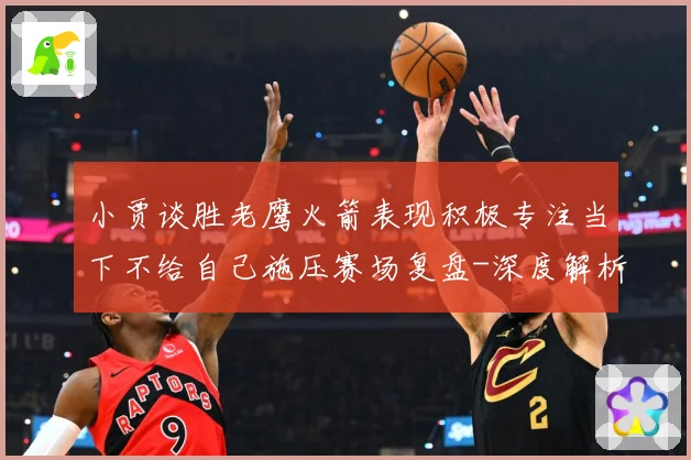 小贾谈胜老鹰火箭表现积极专注当下不给自己施压赛场复盘-深度解析