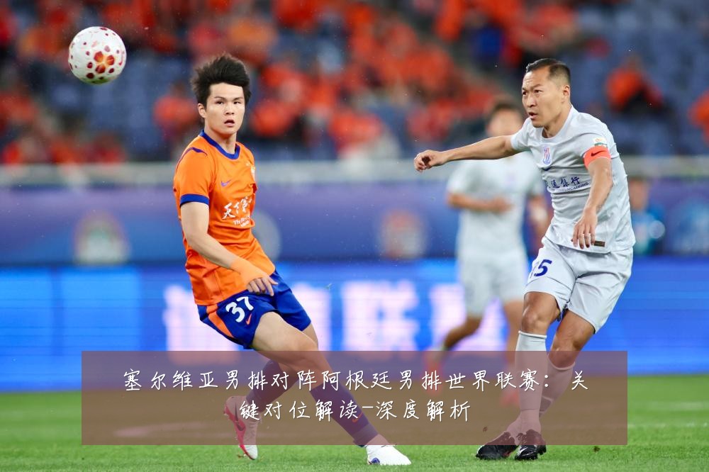 塞尔维亚男排对阵阿根廷男排世界联赛:关键对位解读-深度解析