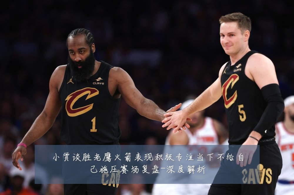 小贾谈胜老鹰火箭表现积极专注当下不给自己施压赛场复盘-深度解析